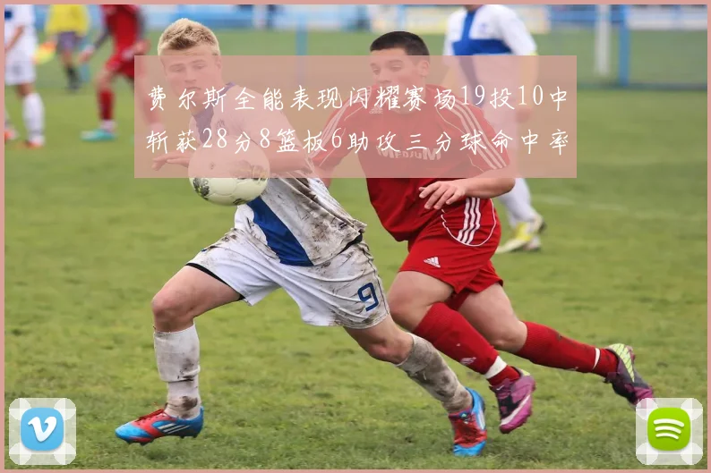 费尔斯全能表现闪耀赛场19投10中斩获28分8篮板6助攻三分球命中率高达45