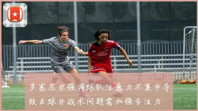 罗塞尼尔强调球队注意力不集中导致丢球非战术问题需加强专注力