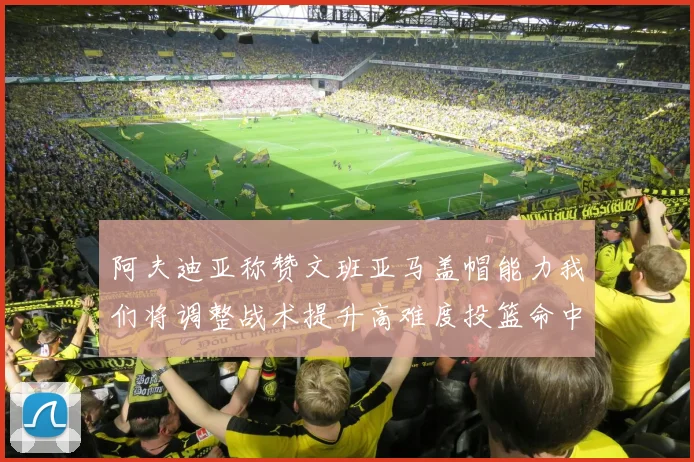 阿夫迪亚称赞文班亚马盖帽能力我们将调整战术提升高难度投篮命中率