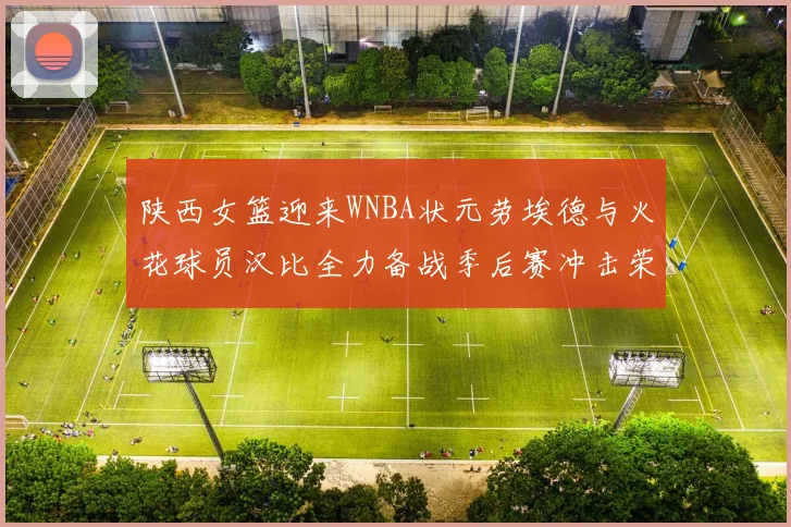 陕西女篮迎来WNBA状元劳埃德与火花球员汉比全力备战季后赛冲击荣耀