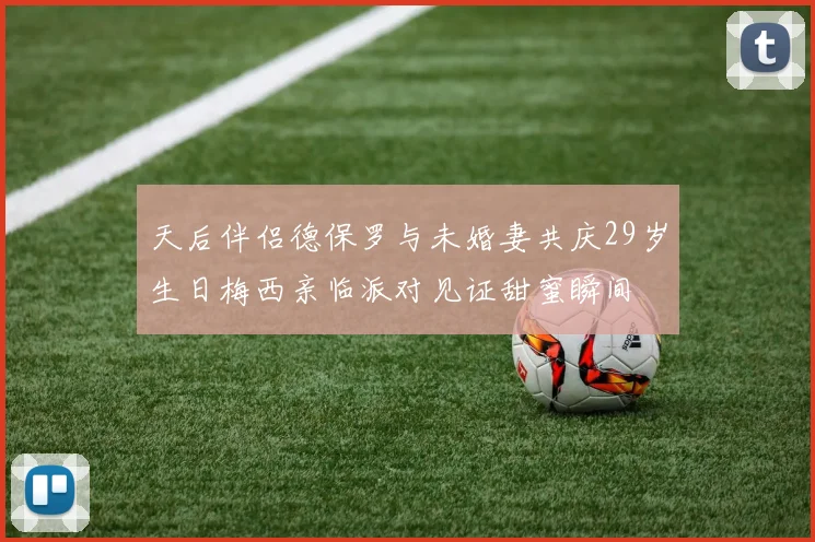 天后伴侣德保罗与未婚妻共庆29岁生日梅西亲临派对见证甜蜜瞬间
