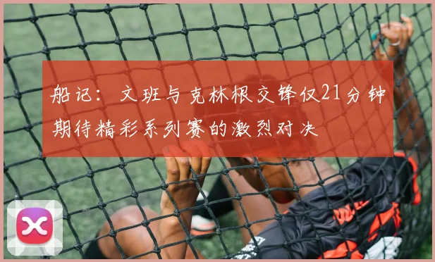 船记：文班与克林根交锋仅21分钟期待精彩系列赛的激烈对决