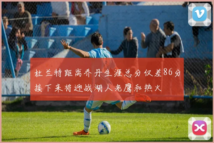 杜兰特距离乔丹生涯总分仅差86分接下来将迎战湖人老鹰和热火