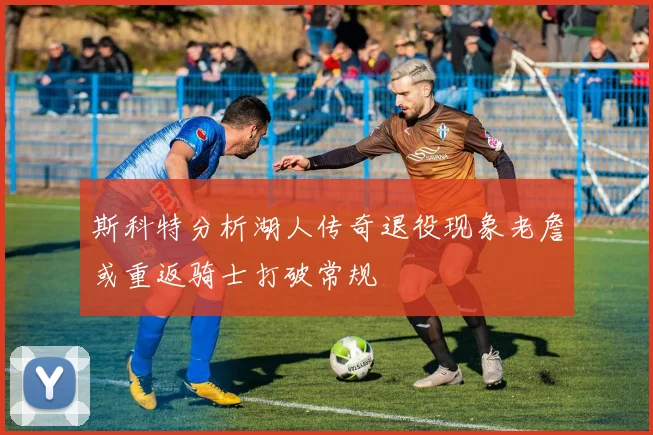 斯科特分析湖人传奇退役现象老詹或重返骑士打破常规