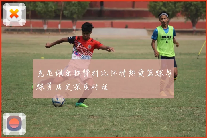 克尼佩尔称赞科比怀特热爱篮球与球员历史深度对话