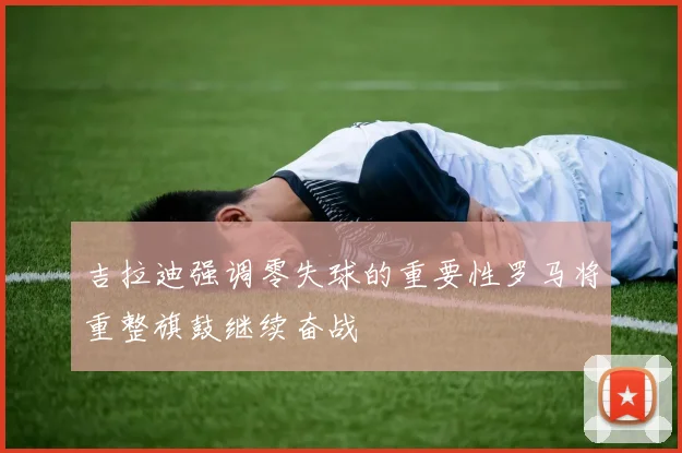 吉拉迪强调零失球的重要性罗马将重整旗鼓继续奋战