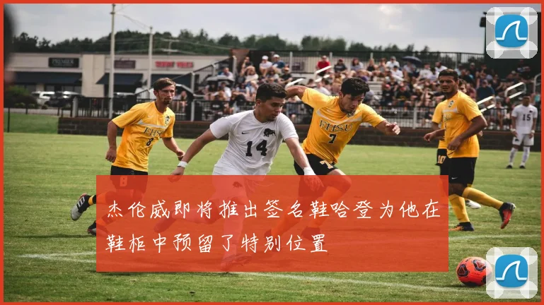 杰伦威即将推出签名鞋哈登为他在鞋柜中预留了特别位置