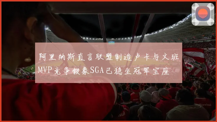 阿里纳斯直言联盟制造卢卡与文班MVP竞争假象SGA已稳坐冠军宝座