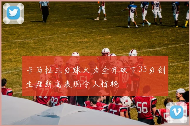 卡马拉三分球火力全开砍下35分创生涯新高表现令人惊艳