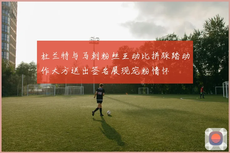 杜兰特与马刺粉丝互动比拼踩踏动作大方送出签名展现宠粉情怀