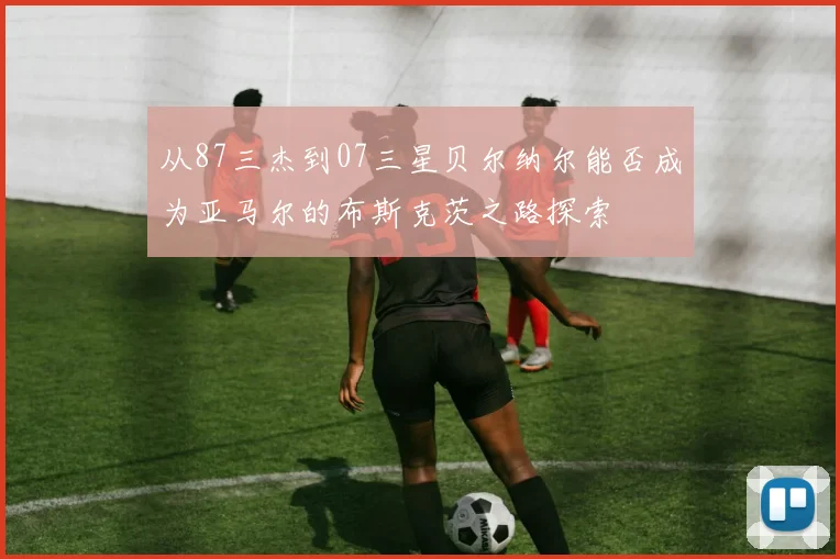 从87三杰到07三星贝尔纳尔能否成为亚马尔的布斯克茨之路探索