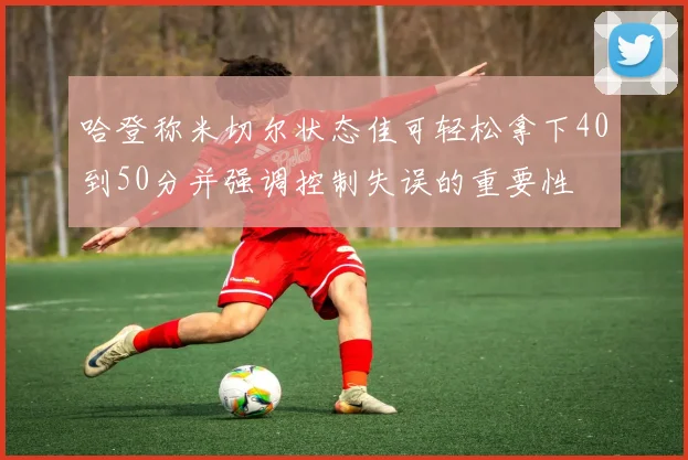哈登称米切尔状态佳可轻松拿下40到50分并强调控制失误的重要性