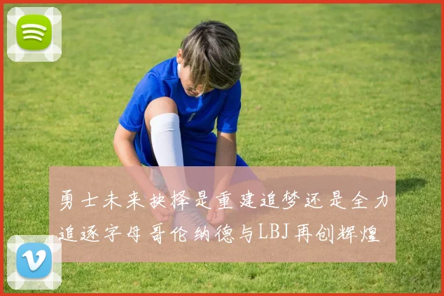 勇士未来抉择是重建追梦还是全力追逐字母哥伦纳德与LBJ再创辉煌