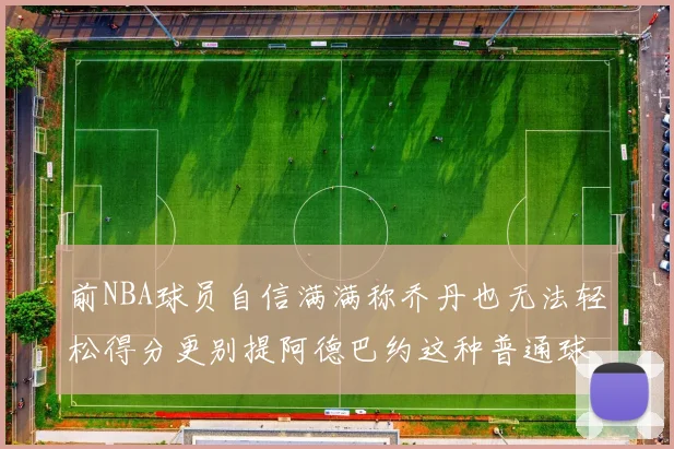 前NBA球员自信满满称乔丹也无法轻松得分更别提阿德巴约这种普通球员
