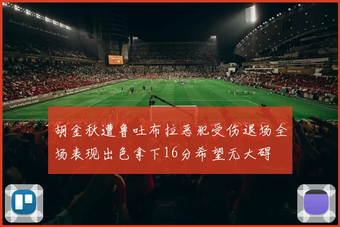 胡金秋遭鲁吐布拉恶犯受伤退场全场表现出色拿下16分希望无大碍
